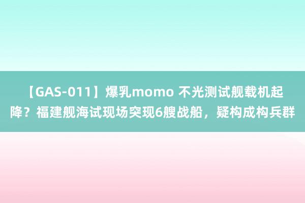 【GAS-011】爆乳momo 不光测试舰载机起降？福建舰海试现场突现6艘战船，疑构成构兵群