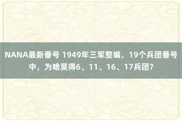 NANA最新番号 1949年三军整编，19个兵团番号中，为啥莫得6、11、16、17兵团？