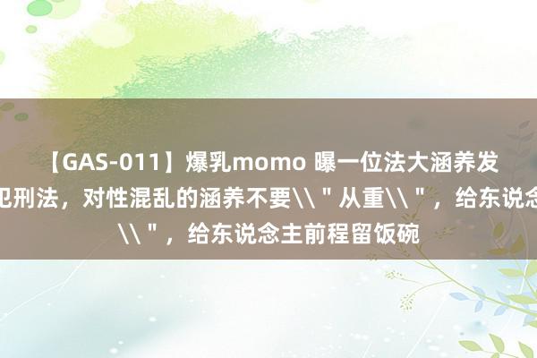 【GAS-011】爆乳momo 曝一位法大涵养发声：惟有没触犯刑法，对性混乱的涵养不要\＂从重\＂，给东说念主前程留饭碗