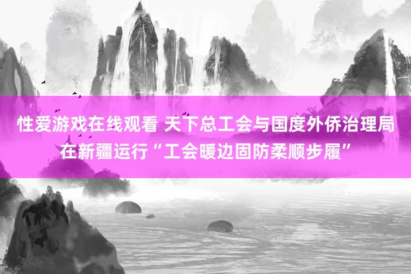 性爱游戏在线观看 天下总工会与国度外侨治理局在新疆运行“工会暖边固防柔顺步履”