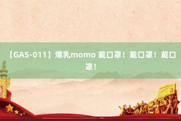 【GAS-011】爆乳momo 戴口罩！戴口罩！戴口罩！