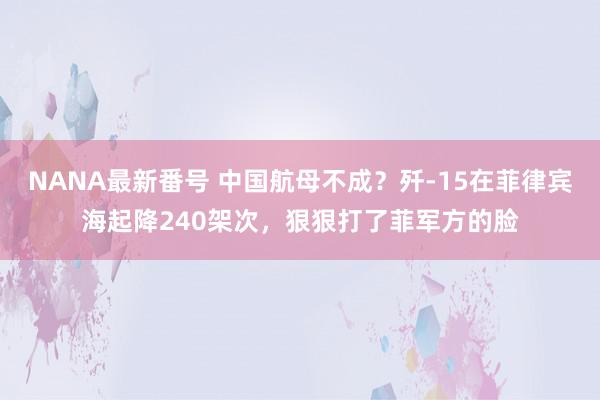 NANA最新番号 中国航母不成？歼-15在菲律宾海起降240架次，狠狠打了菲军方的脸