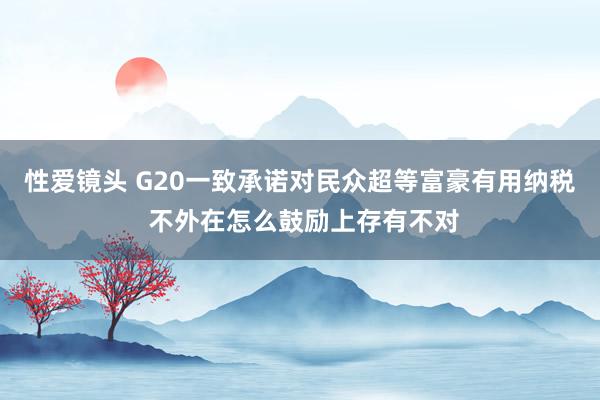 性爱镜头 G20一致承诺对民众超等富豪有用纳税 不外在怎么鼓励上存有不对