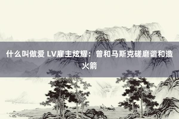 什么叫做爱 LV雇主炫耀：曾和马斯克磋磨谐和造火箭