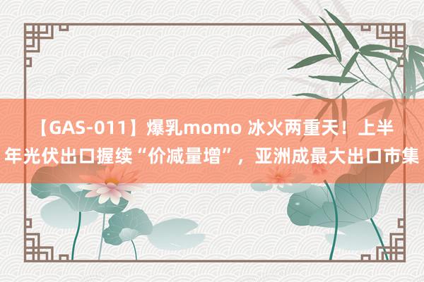 【GAS-011】爆乳momo 冰火两重天！上半年光伏出口握续“价减量增”，亚洲成最大出口市集