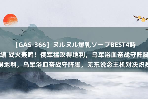 【GAS-366】ヌルヌル爆乳ソープBEST4時間 マットSEX騎乗位特別編 战火轰鸣！俄军猛攻得地利，乌军浴血奋战守阵脚，无东说念主机对决炽烈