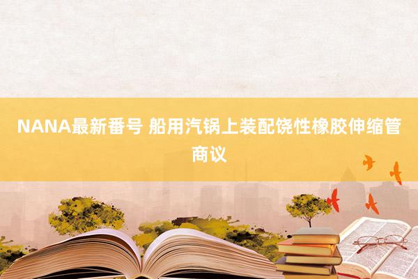 NANA最新番号 船用汽锅上装配饶性橡胶伸缩管商议