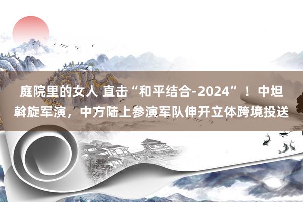 庭院里的女人 直击“和平结合-2024” ！中坦斡旋军演，中方陆上参演军队伸开立体跨境投送