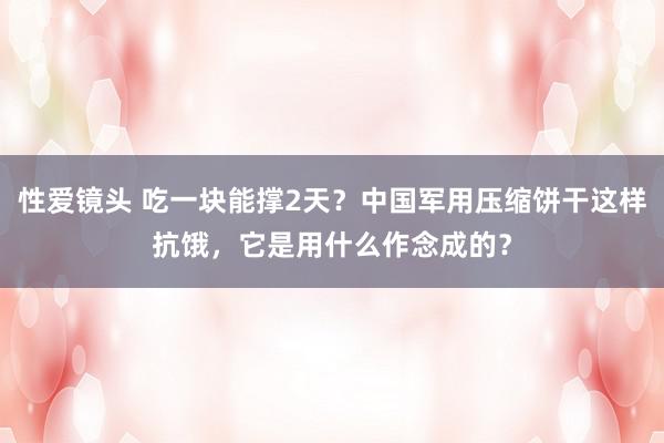 性爱镜头 吃一块能撑2天？中国军用压缩饼干这样抗饿，它是用什么作念成的？