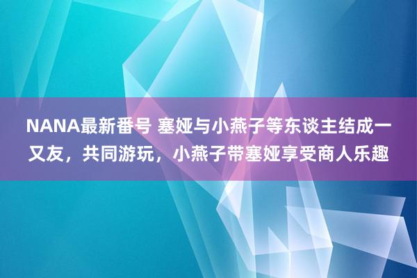 NANA最新番号 塞娅与小燕子等东谈主结成一又友，共同游玩，小燕子带塞娅享受商人乐趣