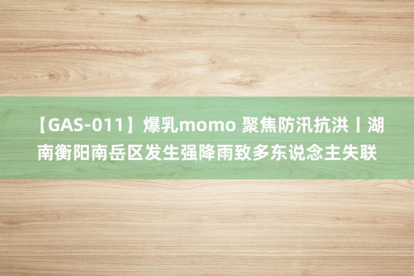 【GAS-011】爆乳momo 聚焦防汛抗洪丨湖南衡阳南岳区发生强降雨致多东说念主失联