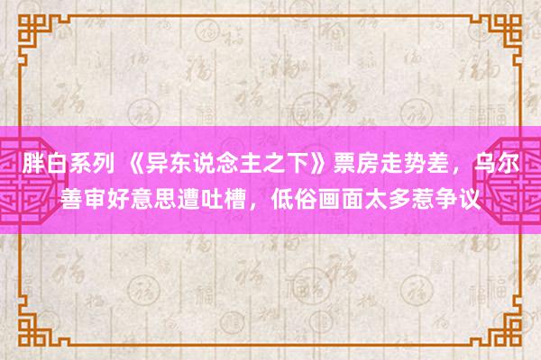 胖白系列 《异东说念主之下》票房走势差，乌尔善审好意思遭吐槽，低俗画面太多惹争议