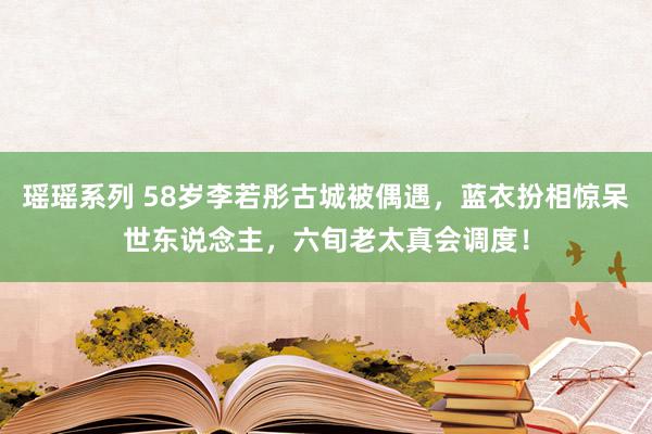 瑶瑶系列 58岁李若彤古城被偶遇，蓝衣扮相惊呆世东说念主，六旬老太真会调度！