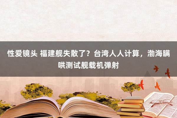 性爱镜头 福建舰失散了？台湾人人计算，渤海瞒哄测试舰载机弹射