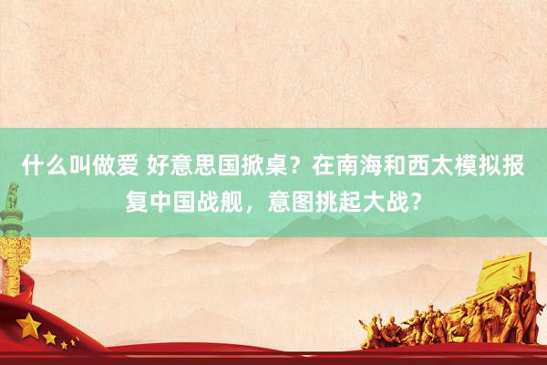 什么叫做爱 好意思国掀桌？在南海和西太模拟报复中国战舰，意图挑起大战？