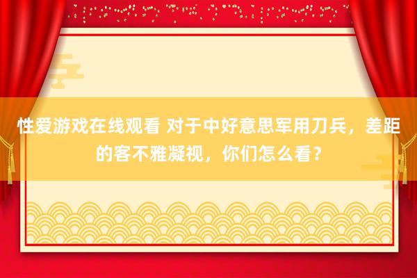 性爱游戏在线观看 对于中好意思军用刀兵，差距的客不雅凝视，你们怎么看？