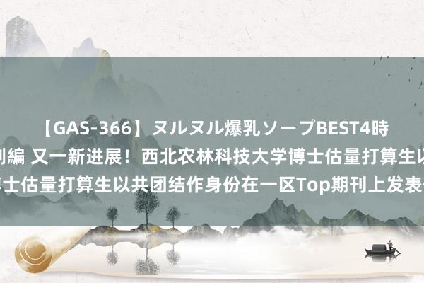 【GAS-366】ヌルヌル爆乳ソープBEST4時間 マットSEX騎乗位特別編 又一新进展！西北农林科技大学博士估量打算生以共团结作身份在一区Top期刊上发表估量打算恶果