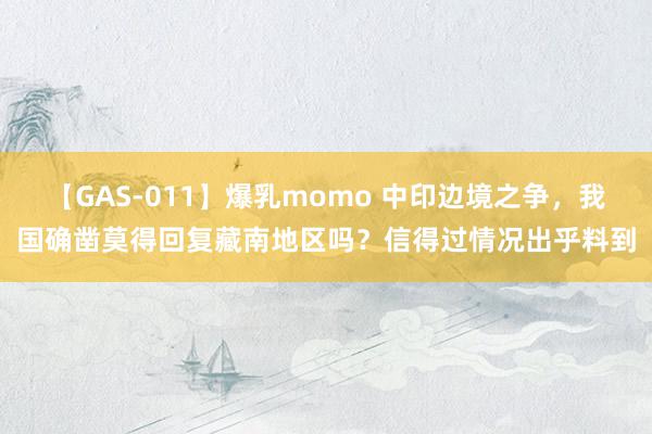 【GAS-011】爆乳momo 中印边境之争，我国确凿莫得回复藏南地区吗？信得过情况出乎料到