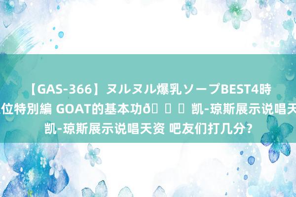 【GAS-366】ヌルヌル爆乳ソープBEST4時間 マットSEX騎乗位特別編 GOAT的基本功🐐凯-琼斯展示说唱天资 吧友们打几分？