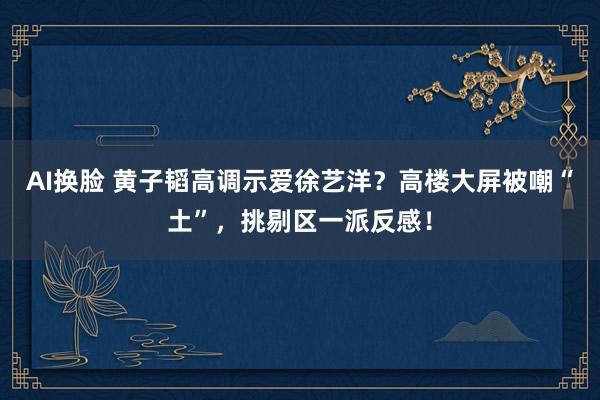 AI换脸 黄子韬高调示爱徐艺洋？高楼大屏被嘲“土”，挑剔区一派反感！