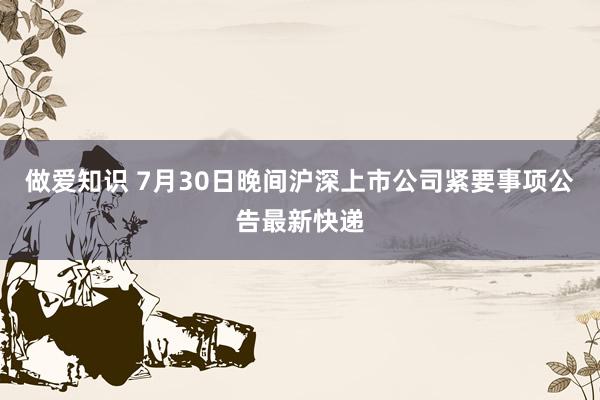 做爱知识 7月30日晚间沪深上市公司紧要事项公告最新快递