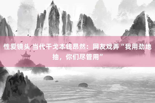 性爱镜头 当代干戈本钱昂然：网友戏弄“我用劲地抽，你们尽管用”