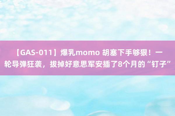 【GAS-011】爆乳momo 胡塞下手够狠！一轮导弹狂袭，拔掉好意思军安插了8个月的“钉子”