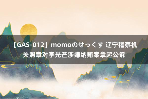 【GAS-012】momoのせっくす 辽宁稽察机关照章对李光芒涉嫌纳贿案拿起公诉