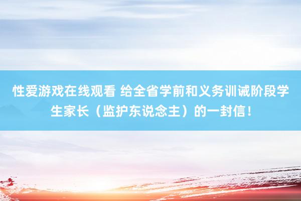 性爱游戏在线观看 给全省学前和义务训诫阶段学生家长（监护东说念主）的一封信！