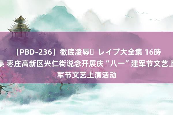 【PBD-236】徹底凌辱・レイプ大全集 16時間 第2集 枣庄高新区兴仁街说念开展庆“八一”建军节文艺上演活动