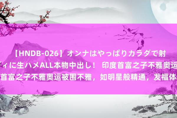 【HNDB-026】オンナはやっぱりカラダで射精する 厳選美巨乳ボディに生ハメALL本物中出し！ 印度首富之子不雅奥运被围不雅，如明星般精通，发福体魄引热议！