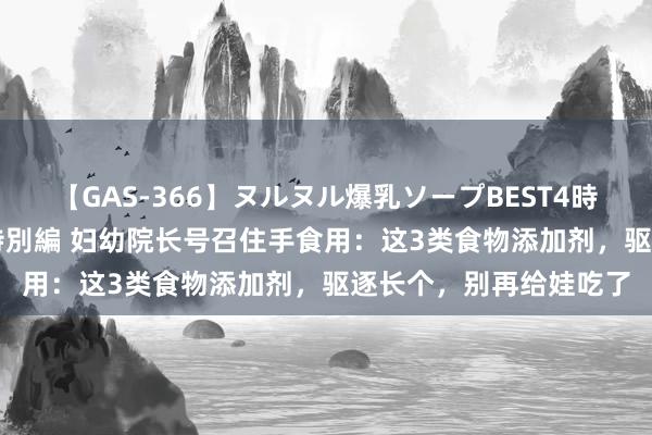 【GAS-366】ヌルヌル爆乳ソープBEST4時間 マットSEX騎乗位特別編 妇幼院长号召住手食用：这3类食物添加剂，驱逐长个，别再给娃吃了