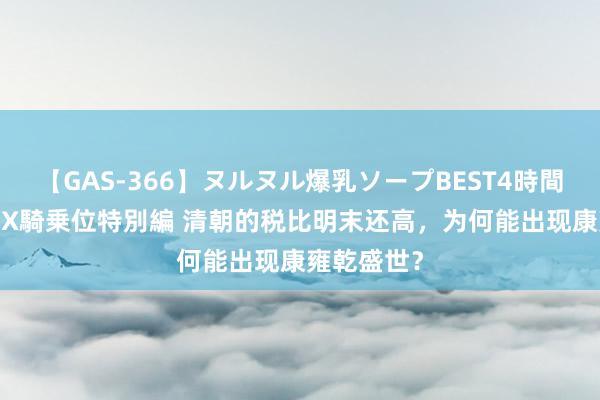 【GAS-366】ヌルヌル爆乳ソープBEST4時間 マットSEX騎乗位特別編 清朝的税比明末还高，为何能出现康雍乾盛世？