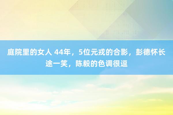 庭院里的女人 44年，5位元戎的合影，彭德怀长途一笑，陈毅的色调很逗