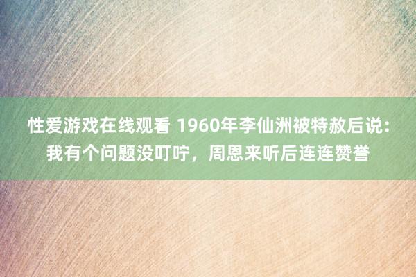 性爱游戏在线观看 1960年李仙洲被特赦后说：我有个问题没叮咛，周恩来听后连连赞誉