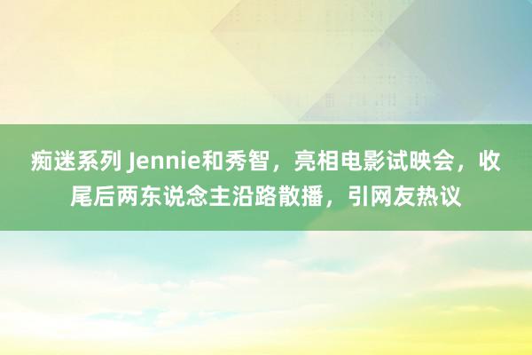 痴迷系列 Jennie和秀智，亮相电影试映会，收尾后两东说念主沿路散播，引网友热议