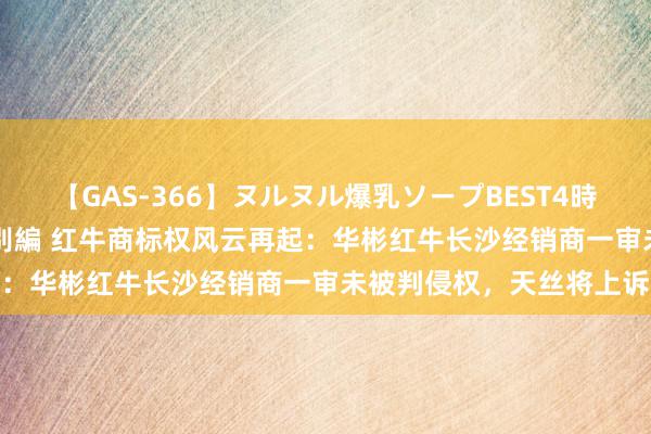 【GAS-366】ヌルヌル爆乳ソープBEST4時間 マットSEX騎乗位特別編 红牛商标权风云再起：华彬红牛长沙经销商一审未被判侵权，天丝将上诉