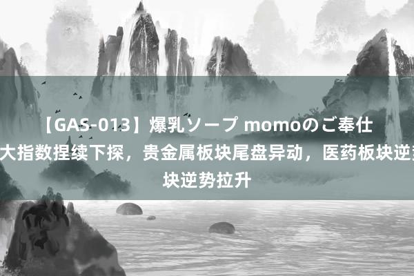 【GAS-013】爆乳ソープ momoのご奉仕 A股三大指数捏续下探，贵金属板块尾盘异动，医药板块逆势拉升