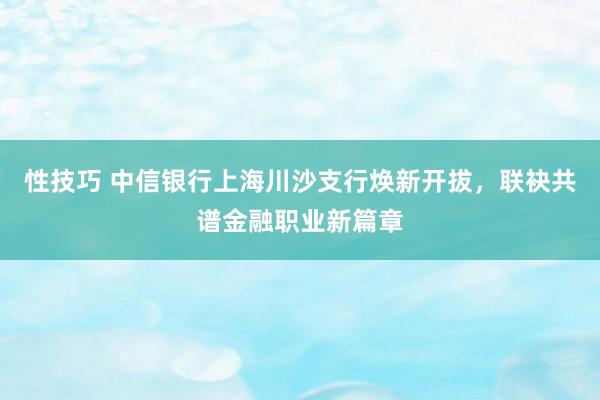 性技巧 中信银行上海川沙支行焕新开拔，联袂共谱金融职业新篇章