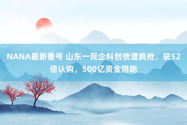 NANA最新番号 山东一民企科创债遭疯抢，获52倍认购，500亿资金陪跑