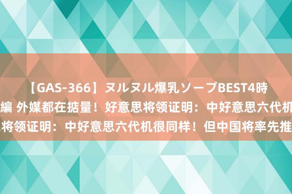 【GAS-366】ヌルヌル爆乳ソープBEST4時間 マットSEX騎乗位特別編 外媒都在掂量！好意思将领证明：中好意思六代机很同样！但中国将率先推出