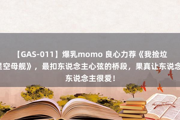 【GAS-011】爆乳momo 良心力荐《我捡垃圾打造星空母舰》，最扣东说念主心弦的桥段，果真让东说念主很爱！