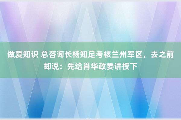 做爱知识 总咨询长杨知足考核兰州军区，去之前却说：先给肖华政委讲授下