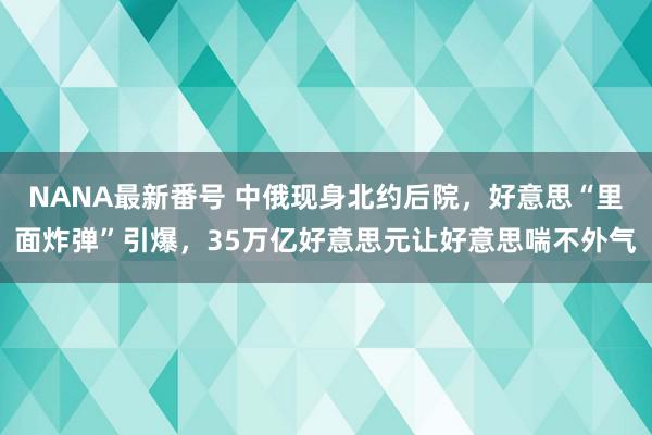 NANA最新番号 中俄现身北约后院，好意思“里面炸弹”引爆，35万亿好意思元让好意思喘不外气