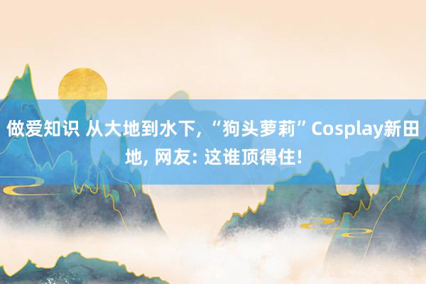 做爱知识 从大地到水下, “狗头萝莉”Cosplay新田地, 网友: 这谁顶得住!