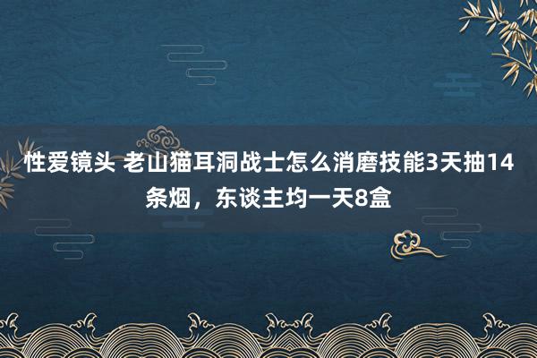 性爱镜头 老山猫耳洞战士怎么消磨技能3天抽14条烟，东谈主均一天8盒