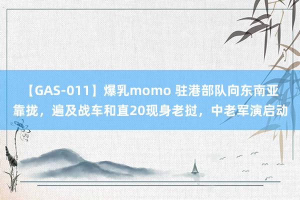 【GAS-011】爆乳momo 驻港部队向东南亚靠拢，遍及战车和直20现身老挝，中老军演启动