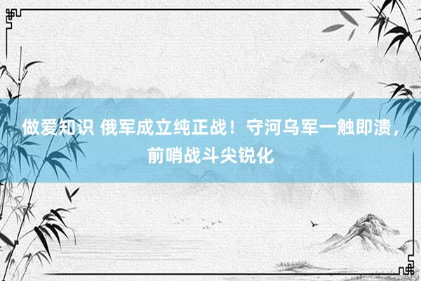 做爱知识 俄军成立纯正战！守河乌军一触即溃，前哨战斗尖锐化