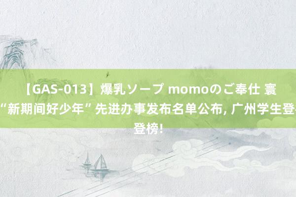 【GAS-013】爆乳ソープ momoのご奉仕 寰球“新期间好少年”先进办事发布名单公布, 广州学生登榜!