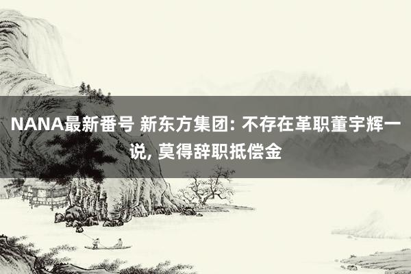 NANA最新番号 新东方集团: 不存在革职董宇辉一说, 莫得辞职抵偿金